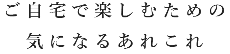 ご自宅で楽しむための気になるあれこれ